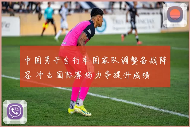 中国男子自行车国家队调整备战阵容 冲击国际赛场力争提升成绩