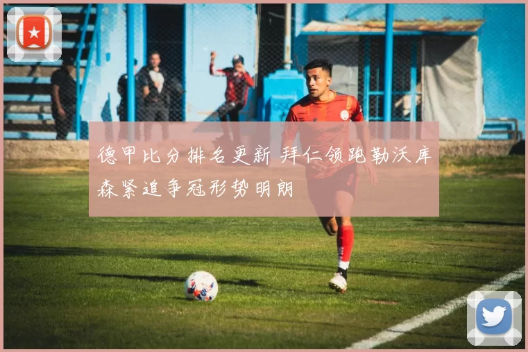 德甲比分排名更新 拜仁领跑勒沃库森紧追争冠形势明朗