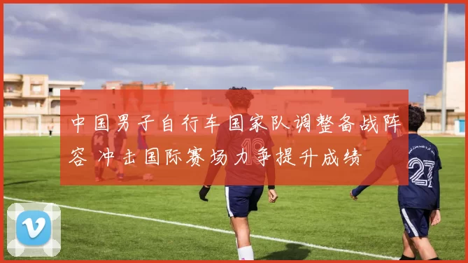 中国男子自行车国家队调整备战阵容 冲击国际赛场力争提升成绩