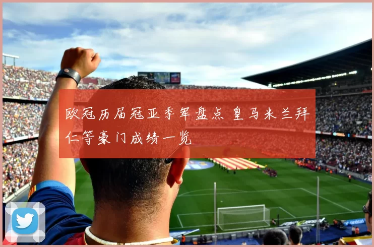 欧冠历届冠亚季军盘点 皇马米兰拜仁等豪门成绩一览