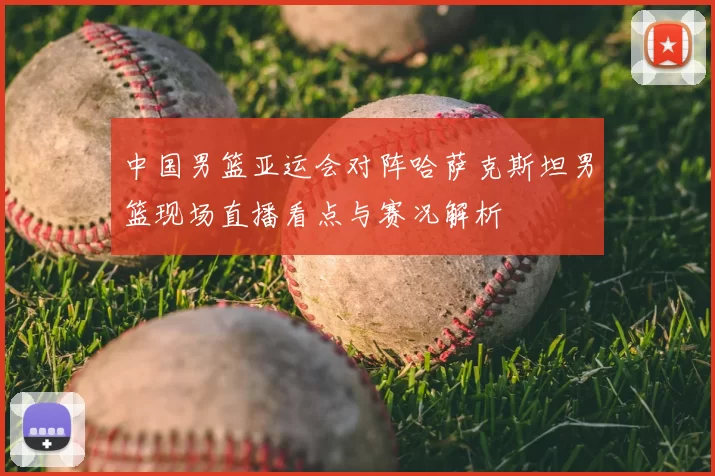 中国男篮亚运会对阵哈萨克斯坦男篮现场直播看点与赛况解析