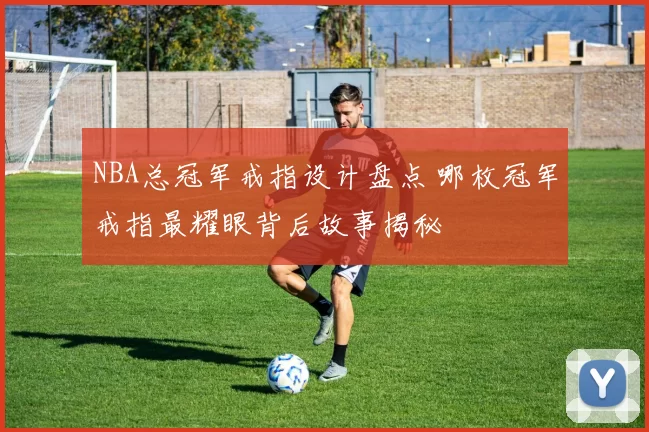 NBA总冠军戒指设计盘点 哪枚冠军戒指最耀眼背后故事揭秘