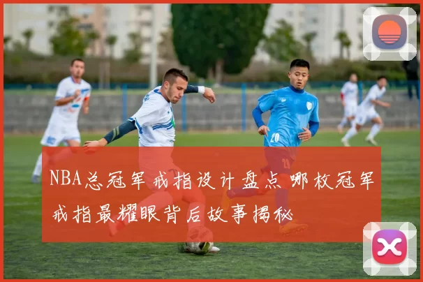 NBA总冠军戒指设计盘点 哪枚冠军戒指最耀眼背后故事揭秘