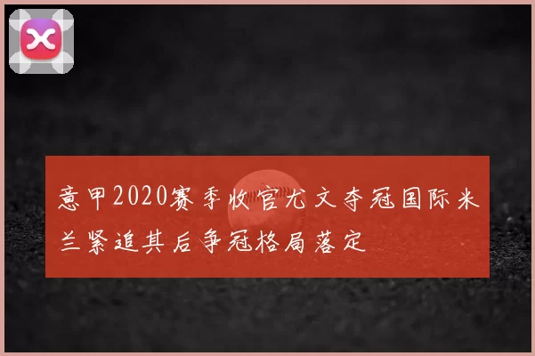 意甲2020赛季收官尤文夺冠国际米兰紧追其后争冠格局落定