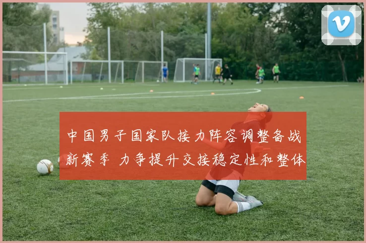 中国男子国家队接力阵容调整备战新赛季 力争提升交接稳定性和整体成绩