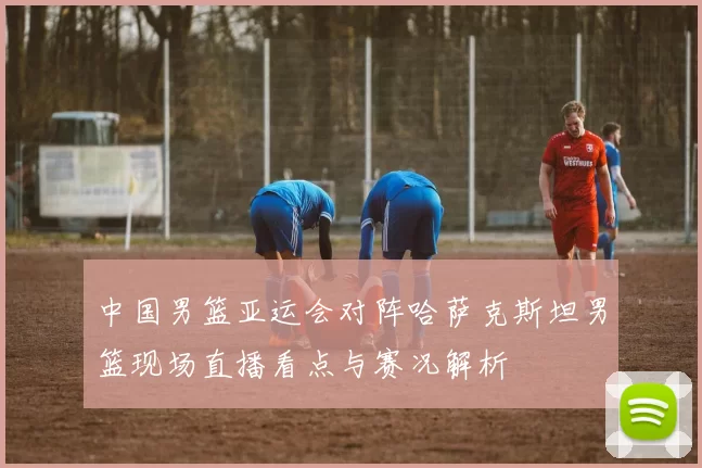 中国男篮亚运会对阵哈萨克斯坦男篮现场直播看点与赛况解析