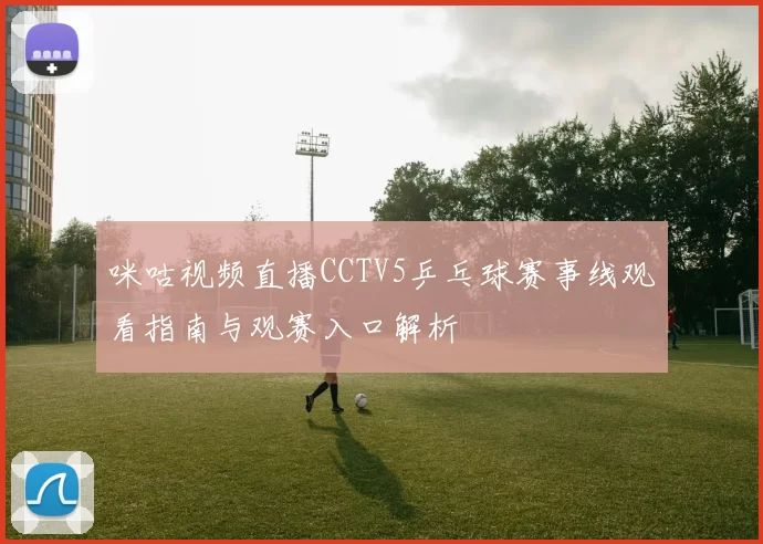 咪咕视频直播CCTV5乒乓球赛事线观看指南与观赛入口解析