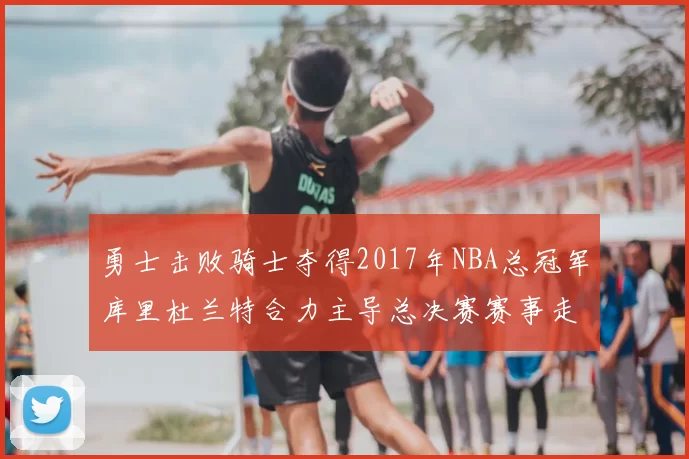 勇士击败骑士夺得2017年NBA总冠军库里杜兰特合力主导总决赛赛事走向
