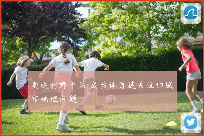 奥运村哪个区 成为体育迷关注的城市地理问题
