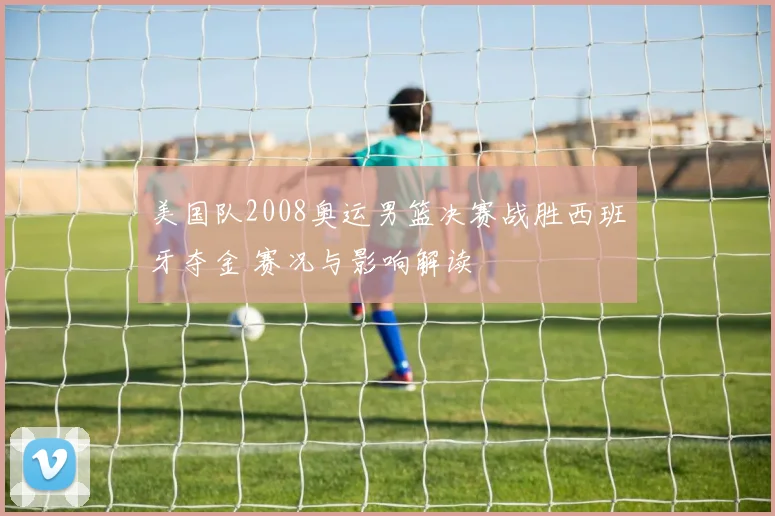 美国队2008奥运男篮决赛战胜西班牙夺金 赛况与影响解读