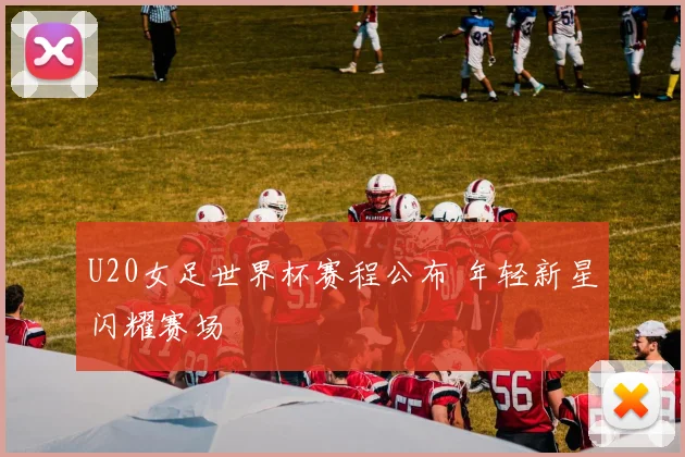 U20女足世界杯赛程公布 年轻新星闪耀赛场