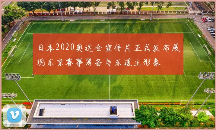 日本2020奥运会宣传片正式发布展现东京赛事筹备与东道主形象