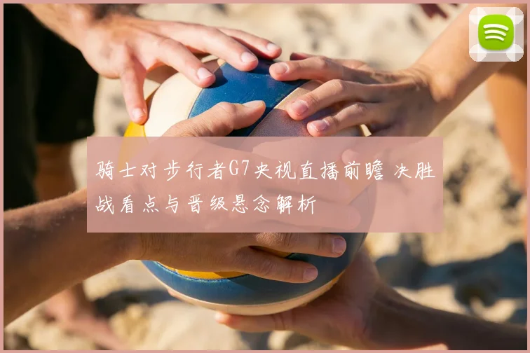 骑士对步行者G7央视直播前瞻 决胜战看点与晋级悬念解析