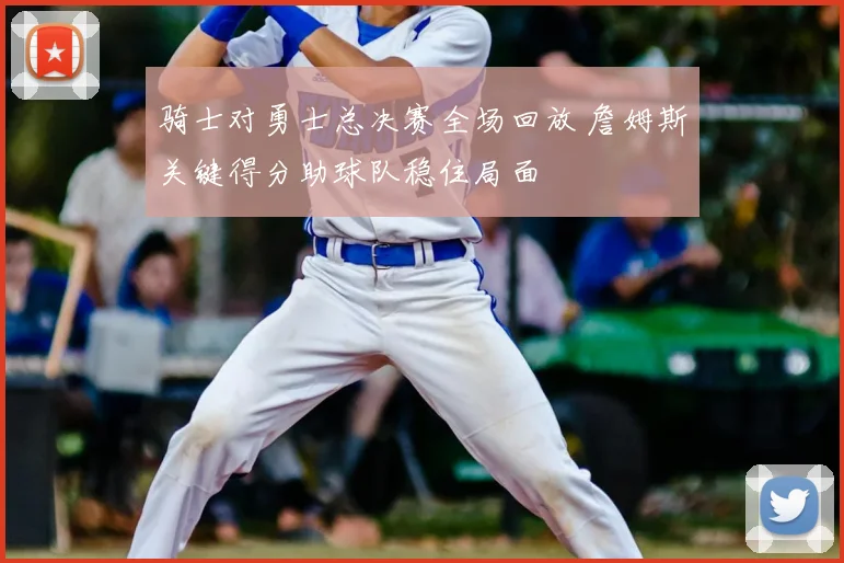 骑士对勇士总决赛全场回放 詹姆斯关键得分助球队稳住局面